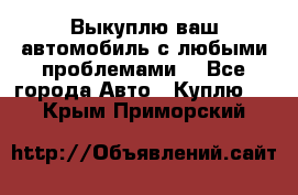 Выкуплю ваш автомобиль с любыми проблемами. - Все города Авто » Куплю   . Крым,Приморский